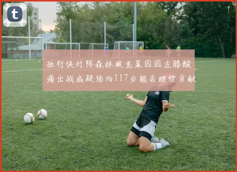 独行侠对阵森林狼克莱因因左膝酸痛出战成疑场均117分能否继续贡献