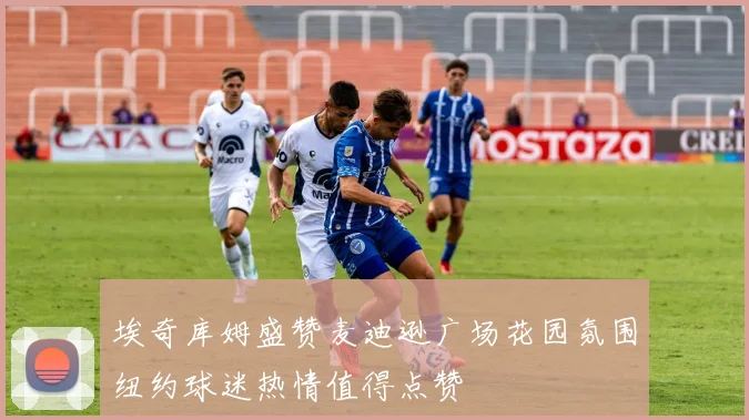 埃奇库姆盛赞麦迪逊广场花园氛围纽约球迷热情值得点赞