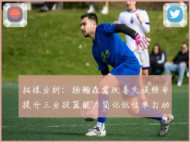 拓媒分析：杨瀚森需改善失误频率提升三分投篮能力简化低位单打动作