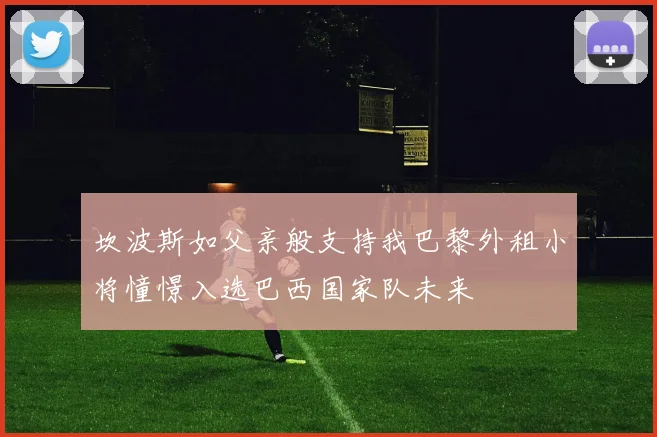 坎波斯如父亲般支持我巴黎外租小将憧憬入选巴西国家队未来