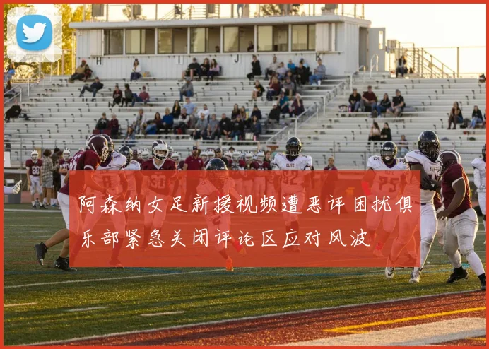 阿森纳女足新援视频遭恶评困扰俱乐部紧急关闭评论区应对风波