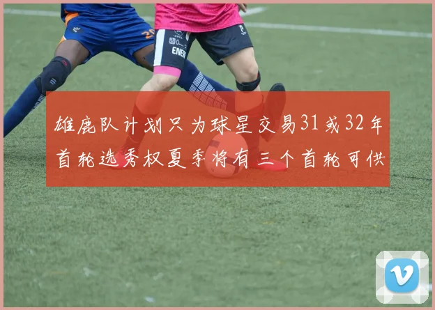 雄鹿队计划只为球星交易31或32年首轮选秀权夏季将有三个首轮可供交易