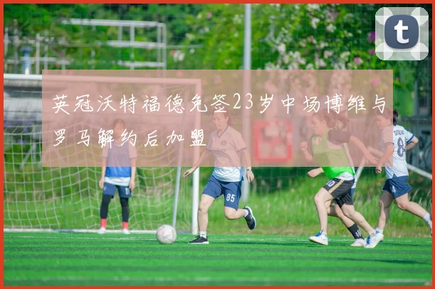 英冠沃特福德免签23岁中场博维与罗马解约后加盟