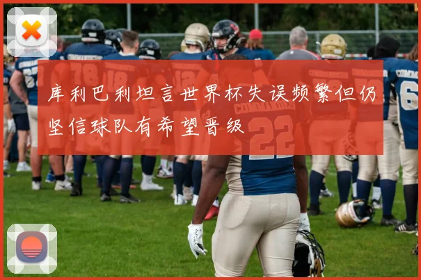 库利巴利坦言世界杯失误频繁但仍坚信球队有希望晋级