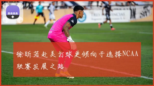 徐昕若赴美打球更倾向于选择NCAA联赛发展之路