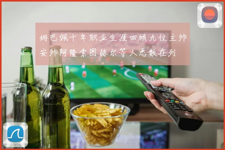 姆巴佩十年职业生涯回顾九位主帅安帅阿隆索图赫尔等人悉数在列