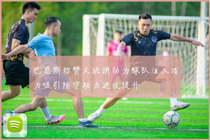 巴恩斯称赞文班拼劲为球队注入活力吸引防守助力进攻提升